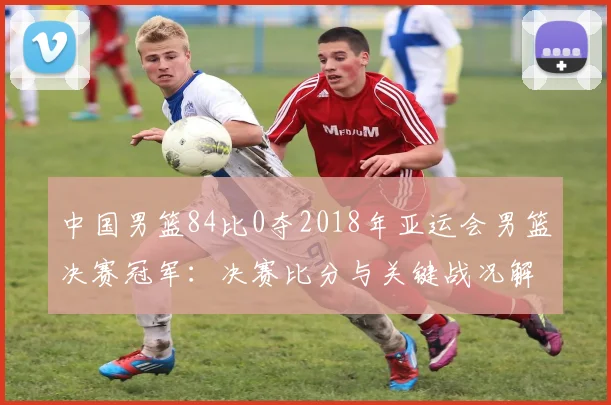 中国男篮84比0夺2018年亚运会男篮决赛冠军：决赛比分与关键战况解读