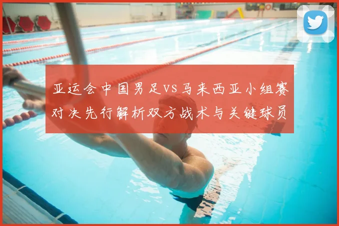 亚运会中国男足vs马来西亚小组赛对决先行解析双方战术与关键球员影响