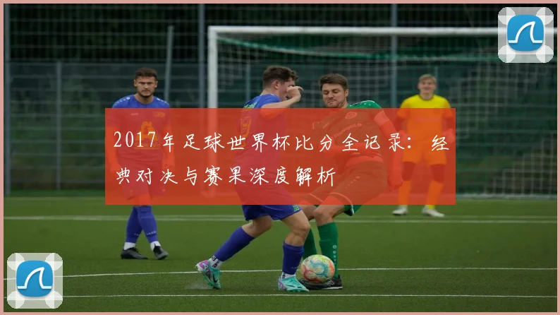 2017年足球世界杯比分全记录：经典对决与赛果深度解析