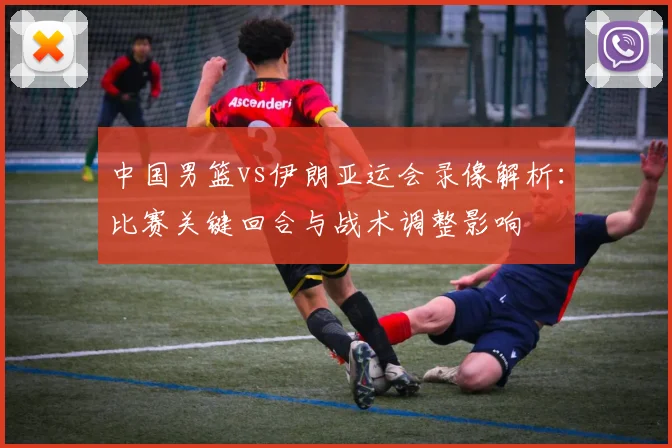 中国男篮vs伊朗亚运会录像解析：比赛关键回合与战术调整影响