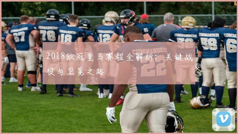 2018欧冠皇马赛程全解析：关键战役与卫冕之路