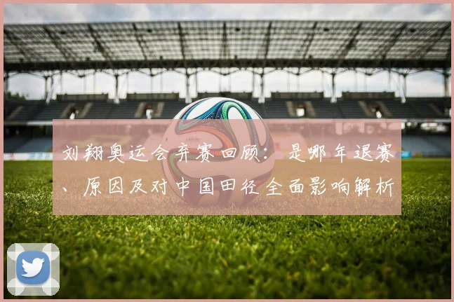 刘翔奥运会弃赛回顾：是哪年退赛、原因及对中国田径全面影响解析