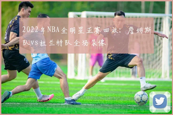 2022年NBA全明星正赛回放：詹姆斯队vs杜兰特队全场录像